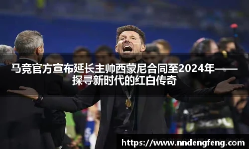 马竞官方宣布延长主帅西蒙尼合同至2024年——探寻新时代的红白传奇