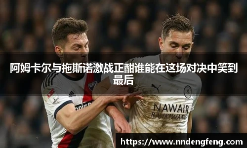 阿姆卡尔与拖斯诺激战正酣谁能在这场对决中笑到最后